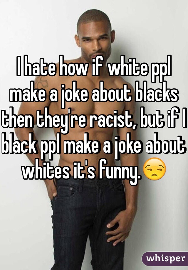 I hate how if white ppl make a joke about blacks then they're racist, but if I black ppl make a joke about whites it's funny.😒