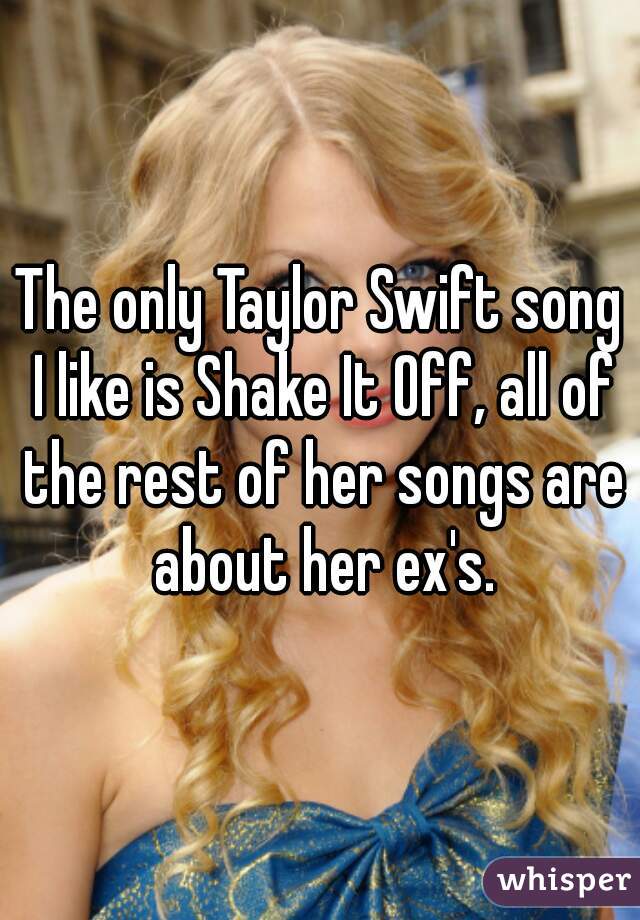 The only Taylor Swift song I like is Shake It Off, all of the rest of her songs are about her ex's.