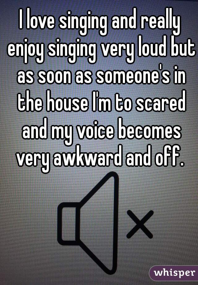 I love singing and really enjoy singing very loud but as soon as someone's in the house I'm to scared and my voice becomes very awkward and off. 