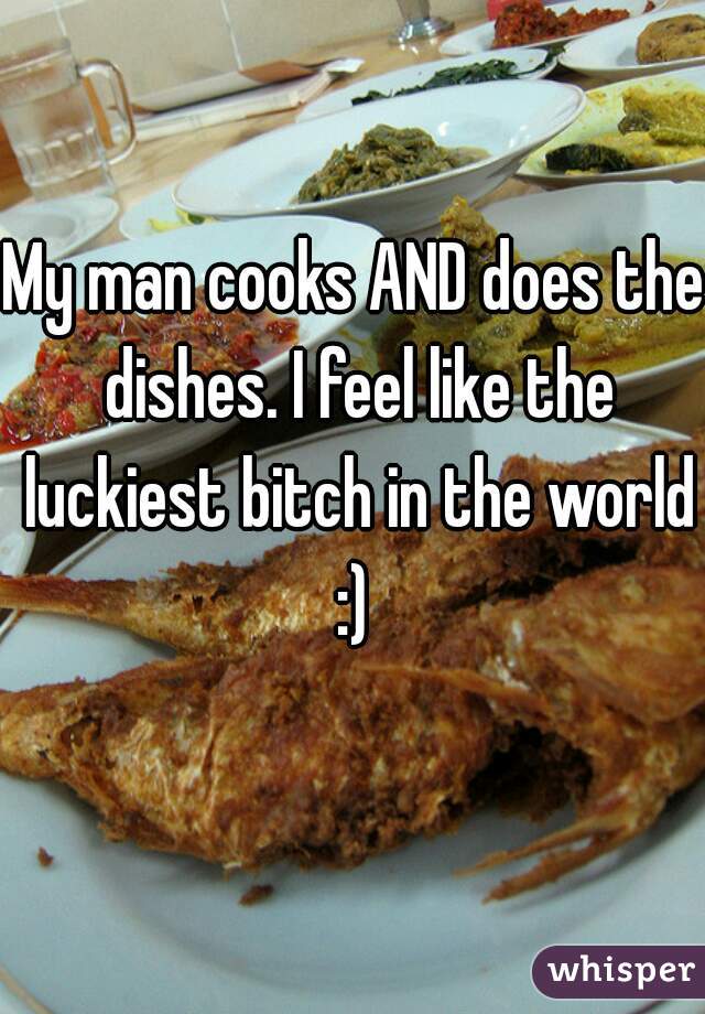 My man cooks AND does the dishes. I feel like the luckiest bitch in the world :) 