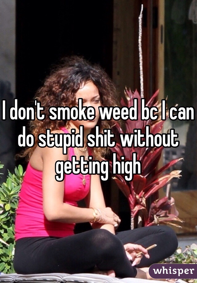 I don't smoke weed bc I can do stupid shit without getting high