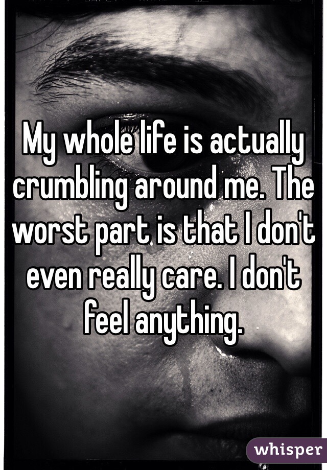 My whole life is actually crumbling around me. The worst part is that I don't even really care. I don't feel anything. 