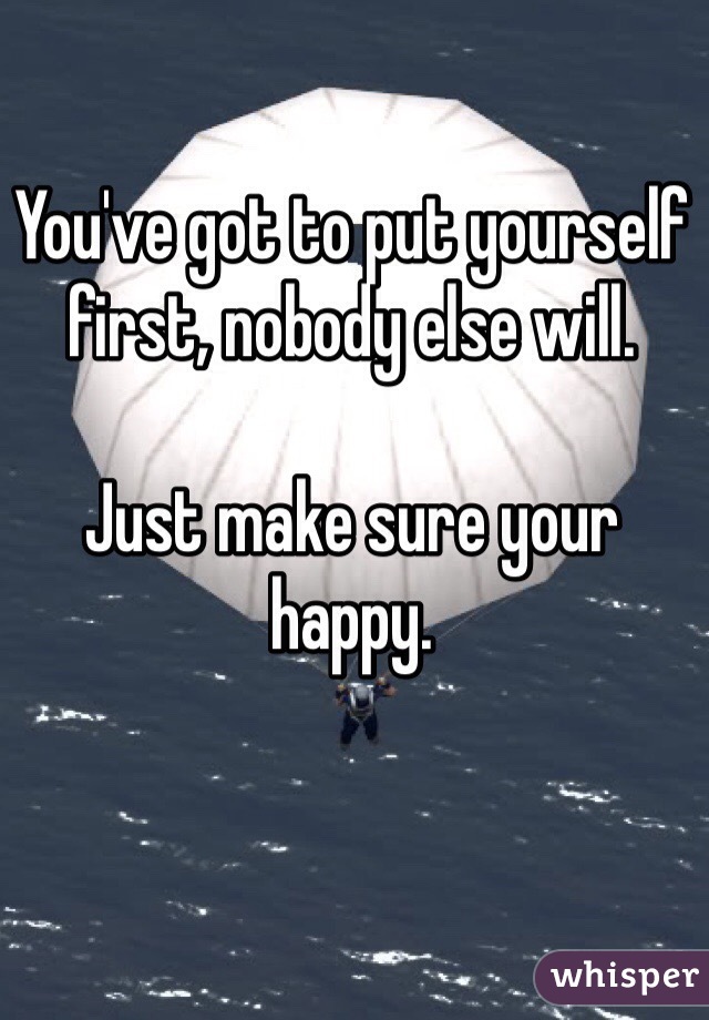 You've got to put yourself first, nobody else will.

Just make sure your happy. 