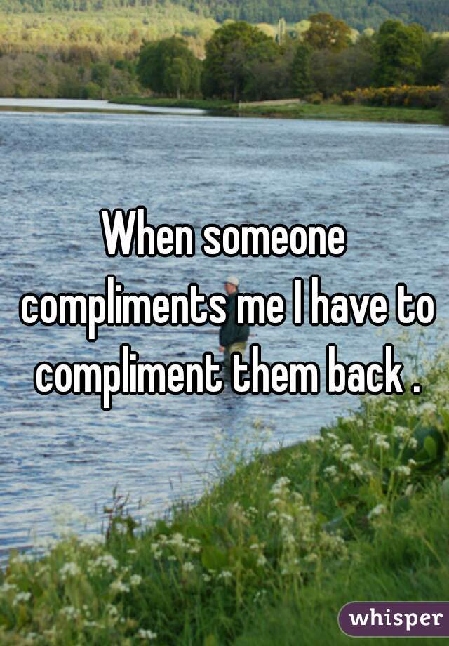 When someone compliments me I have to compliment them back .