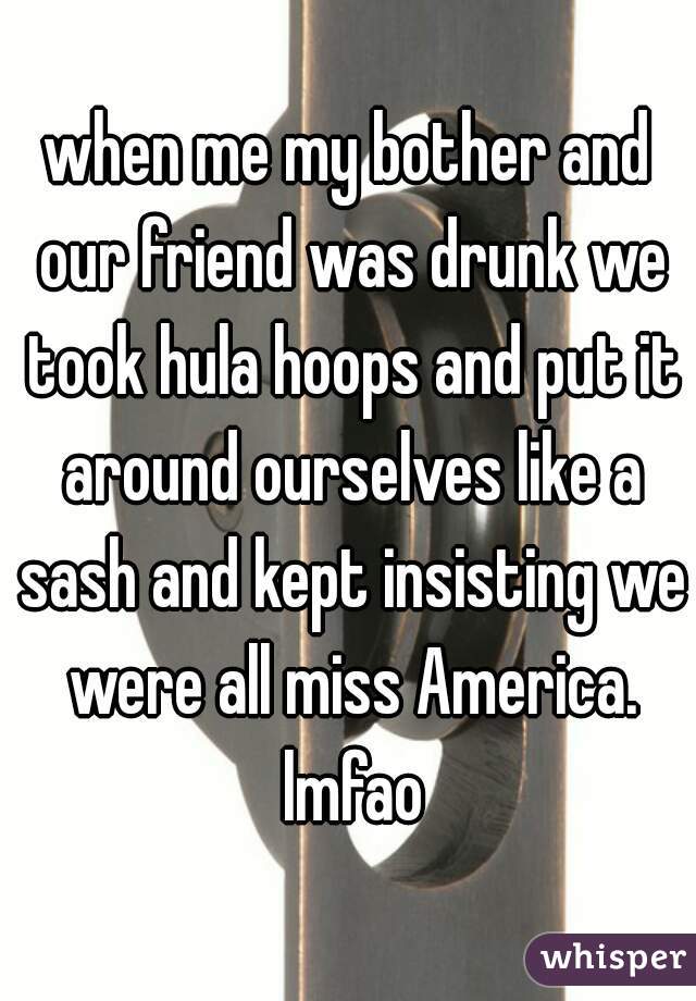 when me my bother and our friend was drunk we took hula hoops and put it around ourselves like a sash and kept insisting we were all miss America. lmfao