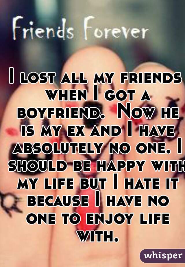 I lost all my friends when I got a boyfriend.  Now he is my ex and I have absolutely no one. I should be happy with my life but I hate it because I have no one to enjoy life with.