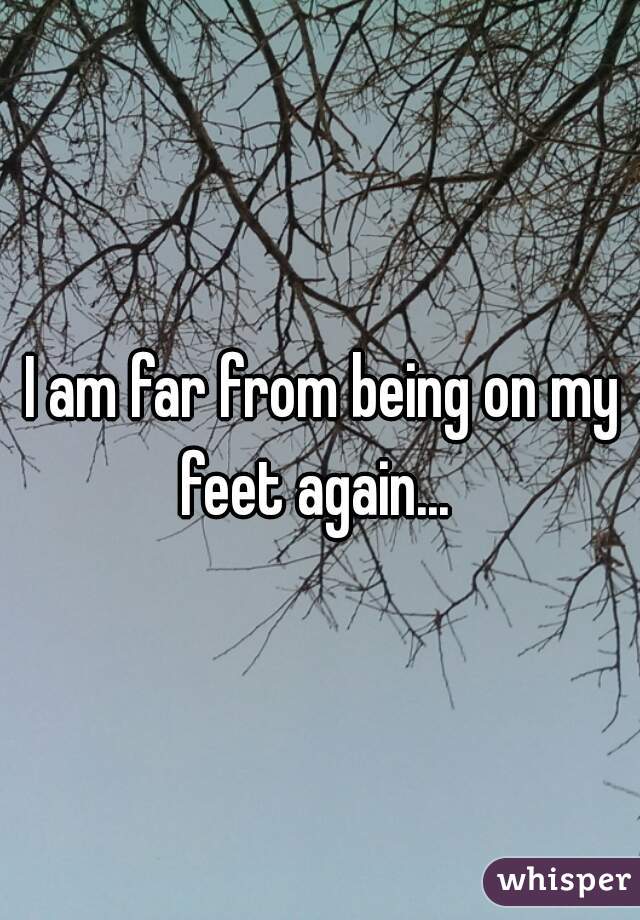 I am far from being on my feet again...  