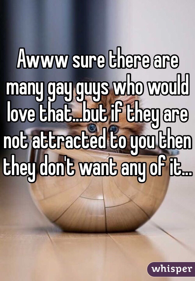 Awww sure there are many gay guys who would love that...but if they are not attracted to you then they don't want any of it...