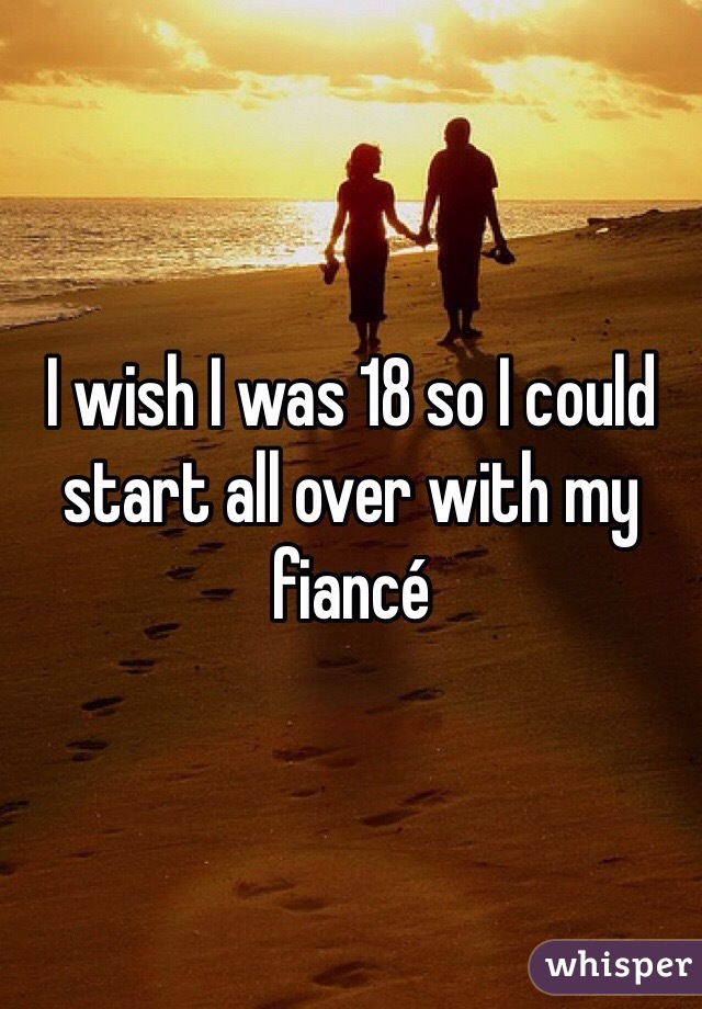 I wish I was 18 so I could start all over with my fiancé 