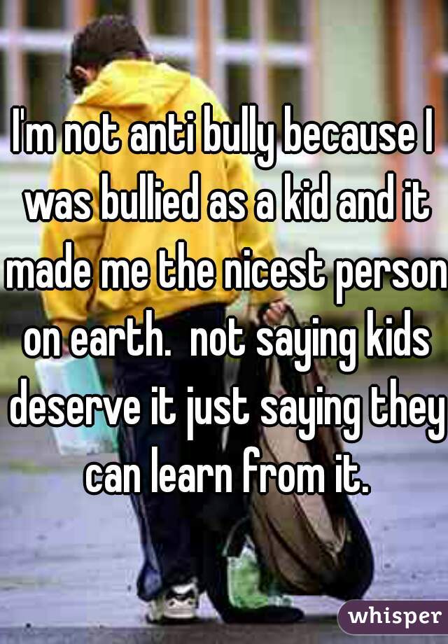 I'm not anti bully because I was bullied as a kid and it made me the nicest person on earth.  not saying kids deserve it just saying they can learn from it.