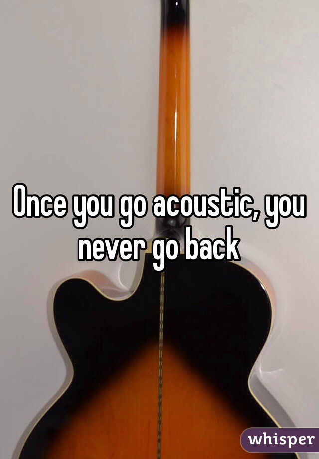 Once you go acoustic, you never go back