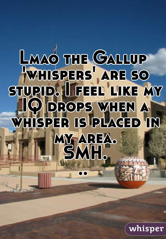 Lmao the Gallup 'whispers' are so stupid. I feel like my IQ drops when a whisper is placed in my area. SMH...