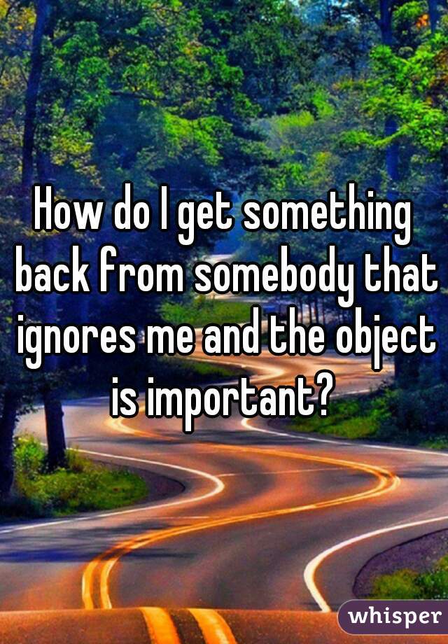 How do I get something back from somebody that ignores me and the object is important? 