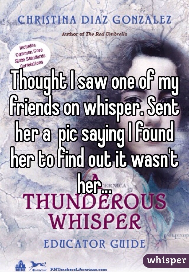 Thought I saw one of my friends on whisper. Sent her a  pic saying I found her to find out it wasn't her...