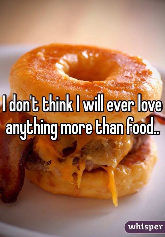 I don't think I will ever love anything more than food..
