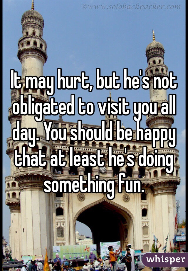 It may hurt, but he's not obligated to visit you all day. You should be happy that at least he's doing something fun. 