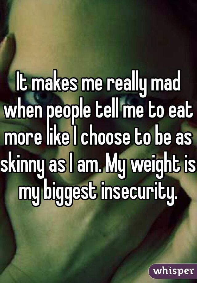 It makes me really mad when people tell me to eat more like I choose to be as skinny as I am. My weight is my biggest insecurity.