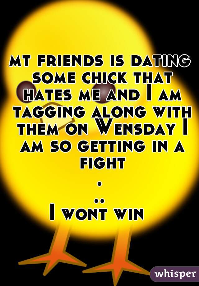 mt friends is dating some chick that hates me and I am tagging along with them on Wensday I am so getting in a fight...
I wont win 