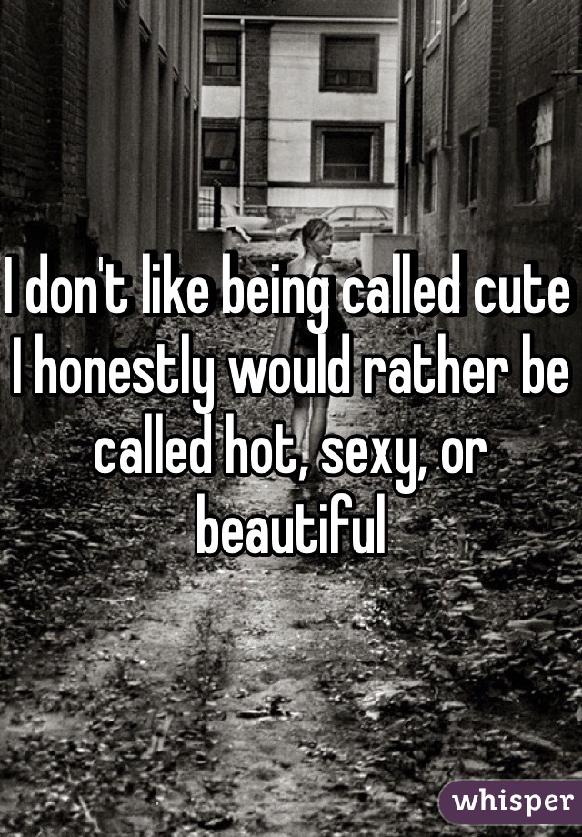 I don't like being called cute I honestly would rather be called hot, sexy, or beautiful 