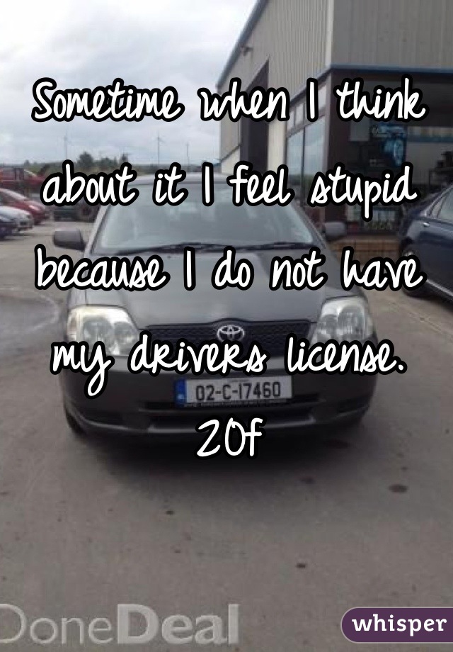 Sometime when I think about it I feel stupid because I do not have my drivers license. 20f