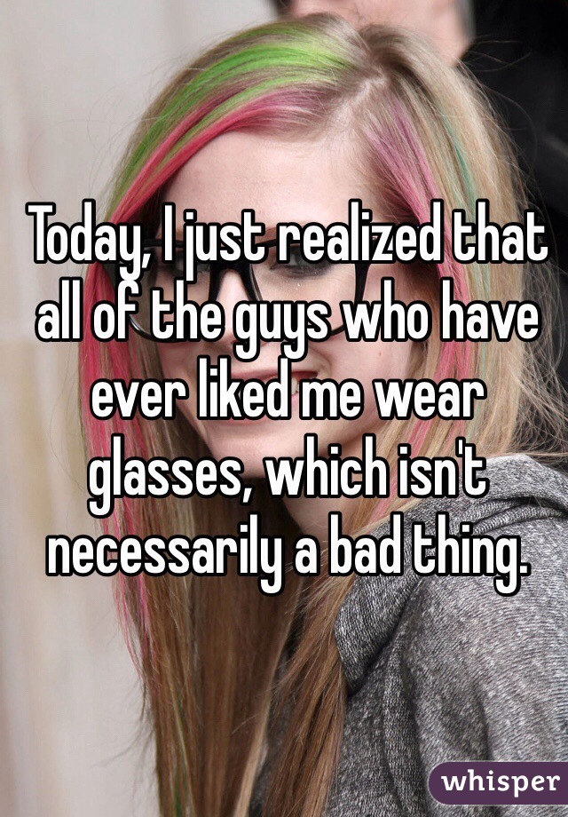 Today, I just realized that all of the guys who have ever liked me wear glasses, which isn't necessarily a bad thing. 