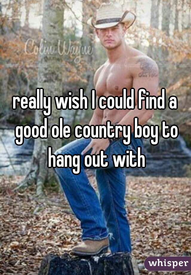 really wish I could find a good ole country boy to hang out with