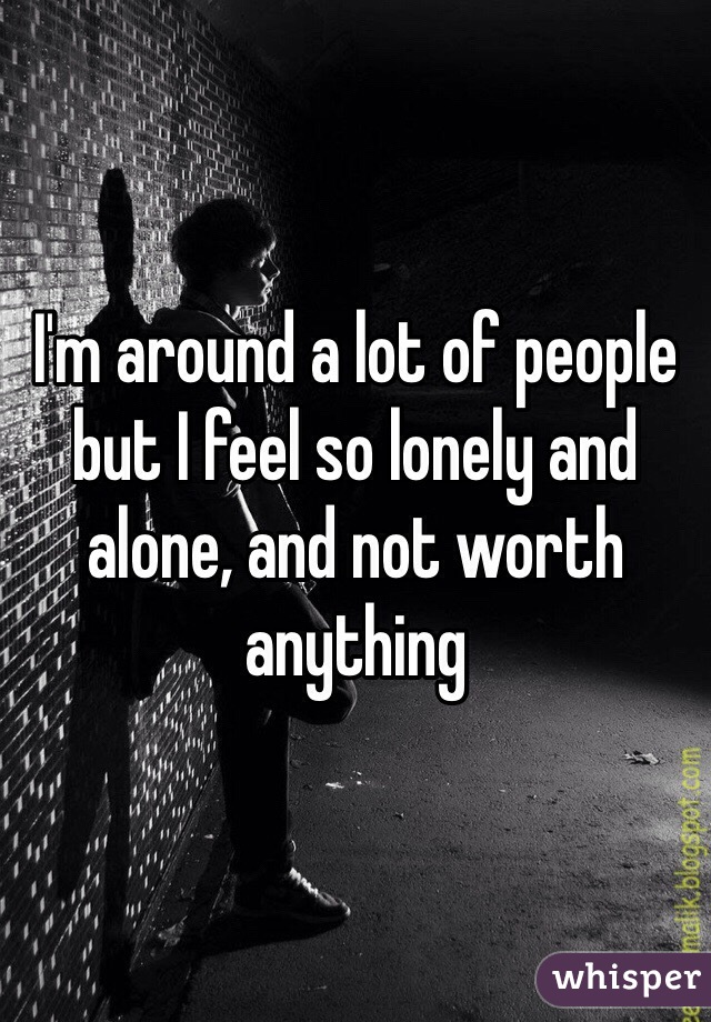 I'm around a lot of people but I feel so lonely and alone, and not worth anything