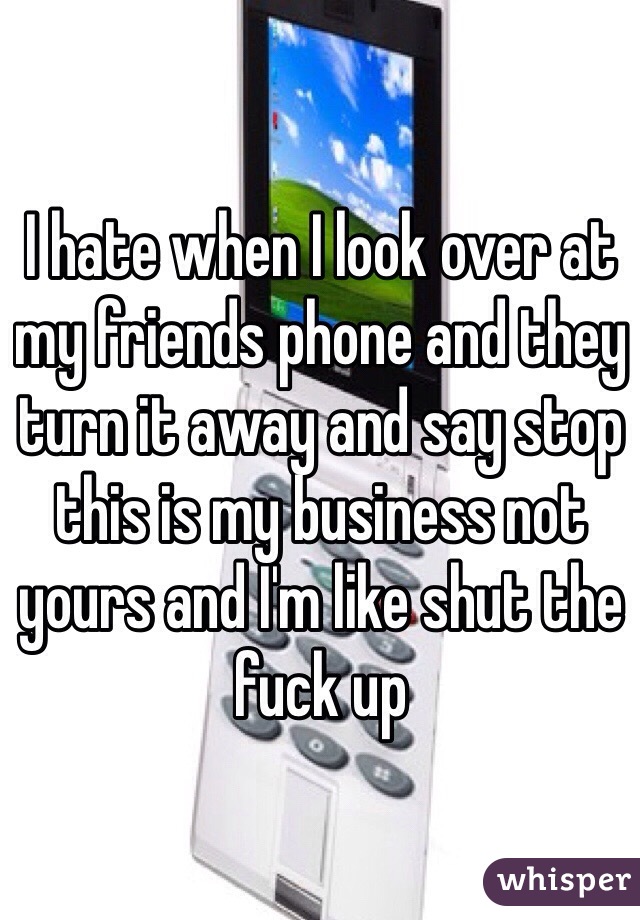 I hate when I look over at my friends phone and they turn it away and say stop this is my business not yours and I'm like shut the fuck up