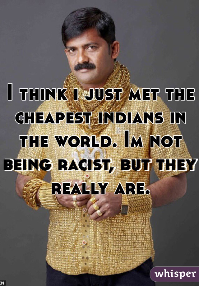 I think i just met the cheapest indians in the world. Im not being racist, but they really are.