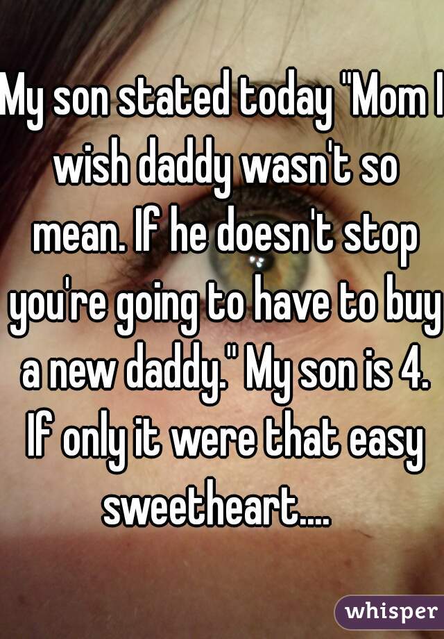 My son stated today "Mom I wish daddy wasn't so mean. If he doesn't stop you're going to have to buy a new daddy." My son is 4. If only it were that easy sweetheart....  