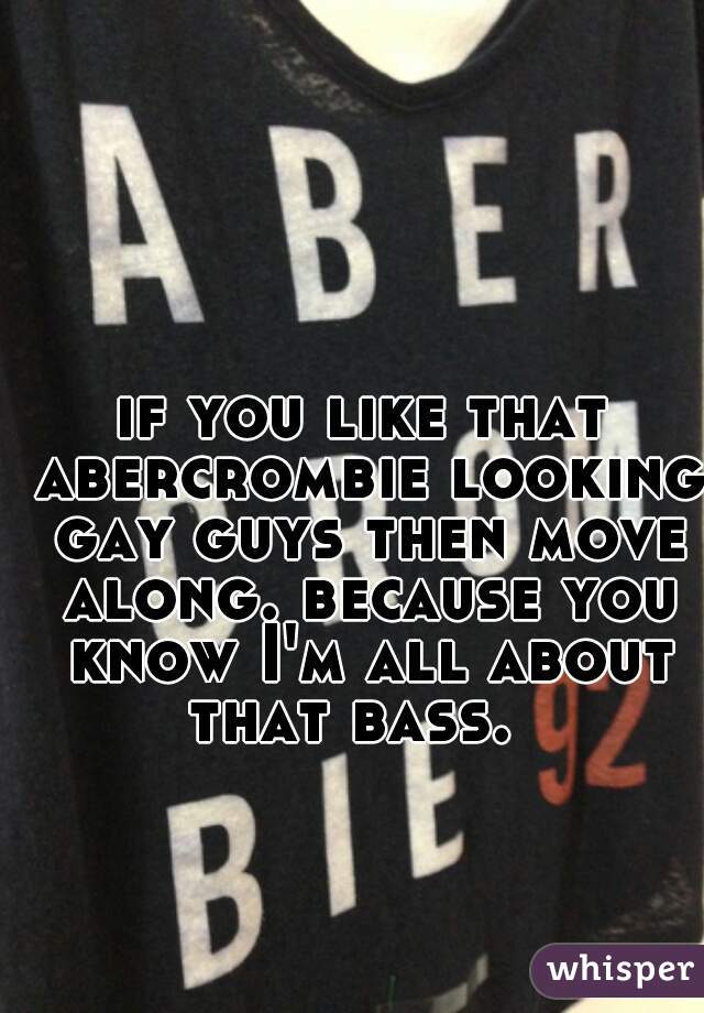 if you like that abercrombie looking gay guys then move along. because you know I'm all about that bass.  
