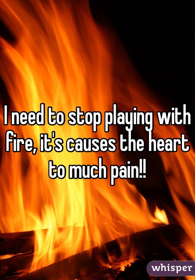 I need to stop playing with fire, it's causes the heart to much pain!!