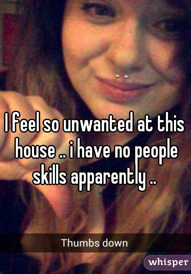 I feel so unwanted at this house .. i have no people skills apparently .. 
