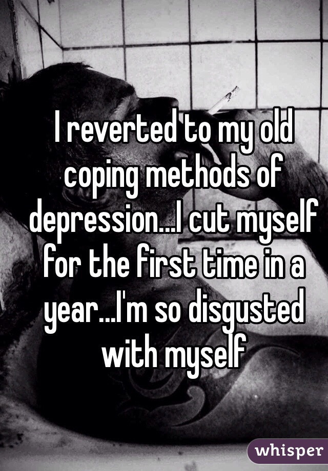 I reverted to my old coping methods of depression...I cut myself for the first time in a year...I'm so disgusted with myself 