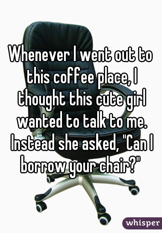 Whenever I went out to this coffee place, I thought this cute girl wanted to talk to me. Instead she asked, "Can I borrow your chair?" 