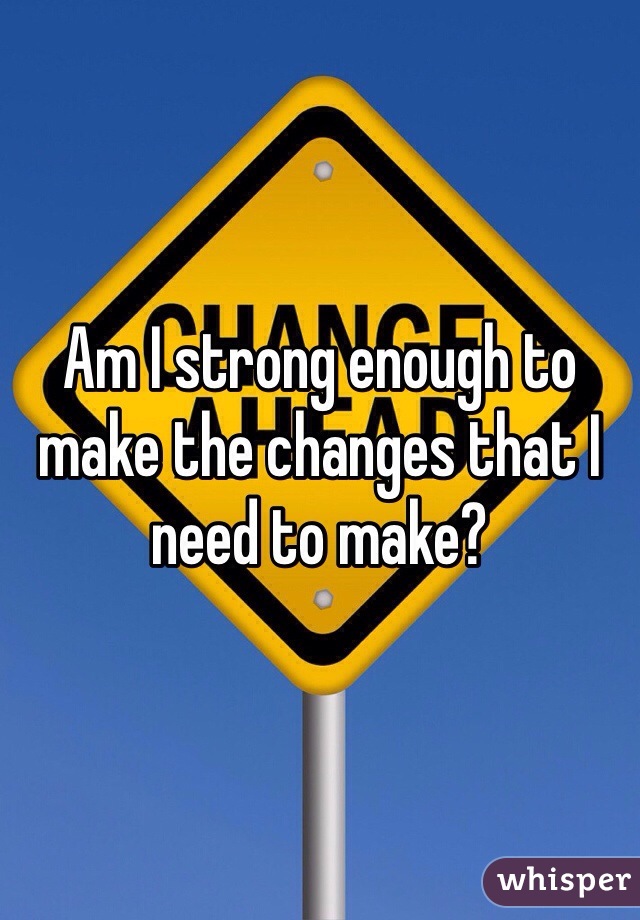 Am I strong enough to make the changes that I need to make?