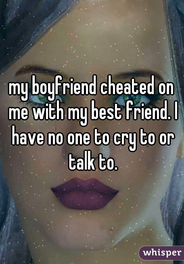 my boyfriend cheated on me with my best friend. I have no one to cry to or talk to.