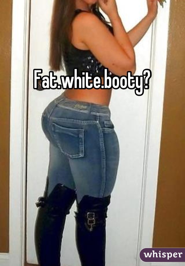 Fat.white.booty?