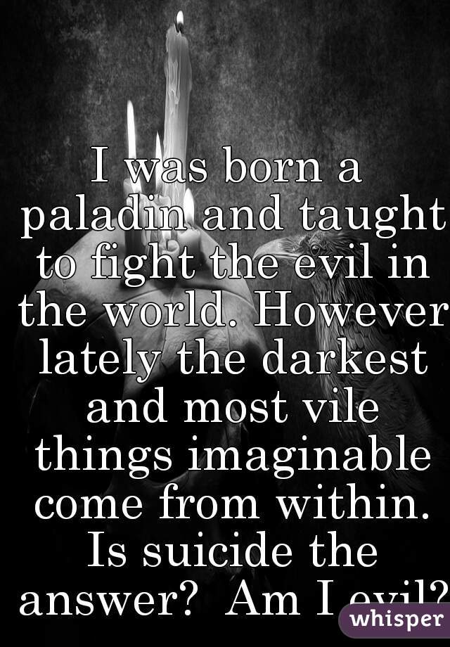 I was born a paladin and taught to fight the evil in the world. However lately the darkest and most vile things imaginable come from within. Is suicide the answer?  Am I evil?