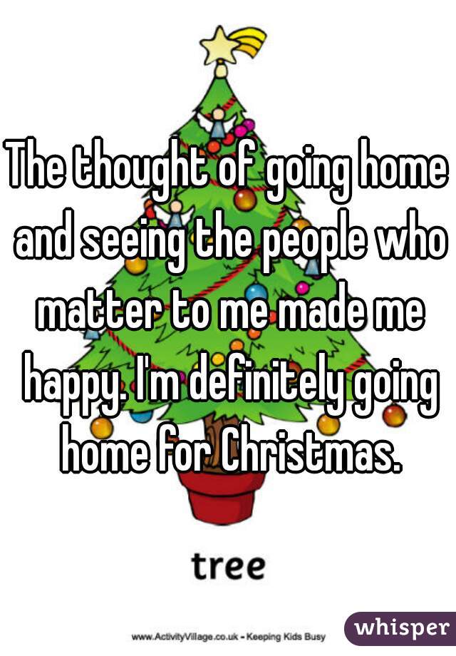 The thought of going home and seeing the people who matter to me made me happy. I'm definitely going home for Christmas.