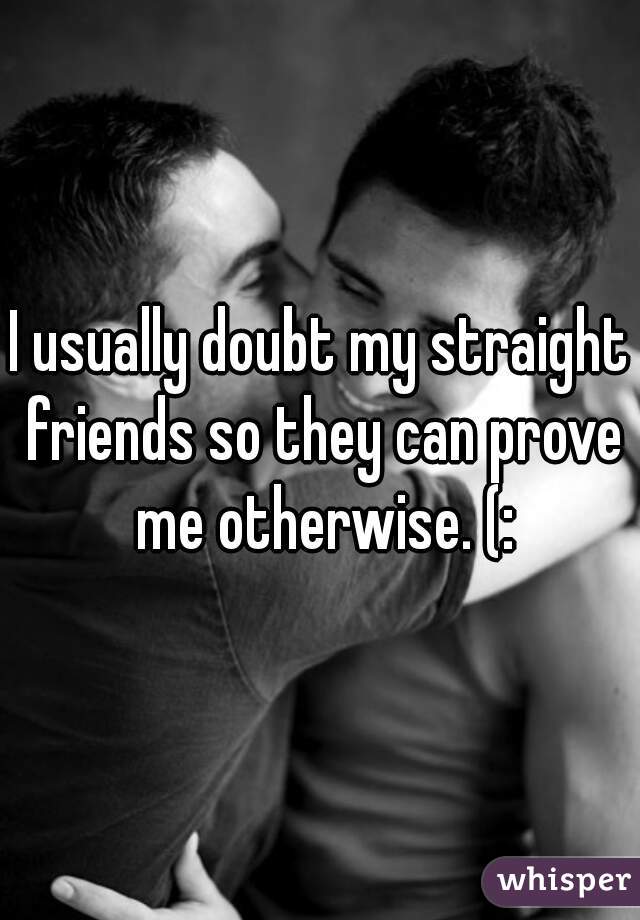 I usually doubt my straight friends so they can prove me otherwise. (: