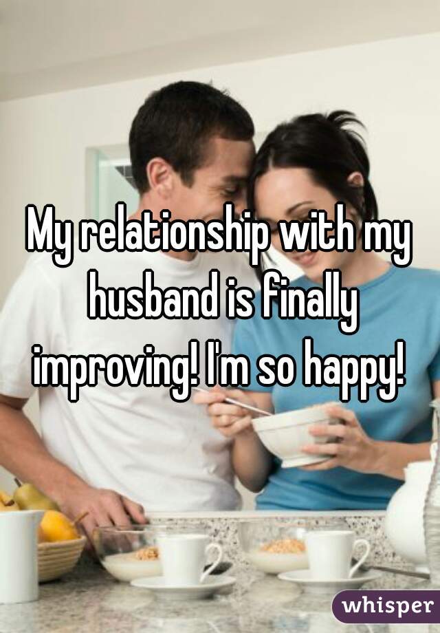 My relationship with my husband is finally improving! I'm so happy! 