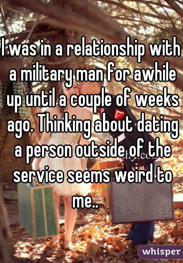 I was in a relationship with a military man for awhile up until a couple of weeks ago. Thinking about dating a person outside of the service seems weird to me..    