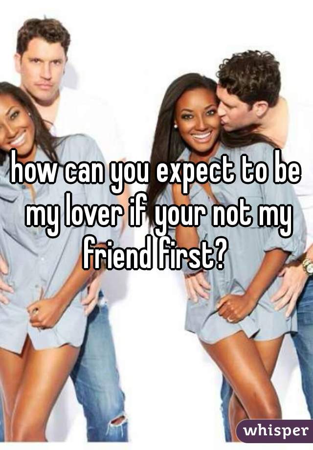 how can you expect to be my lover if your not my friend first? 