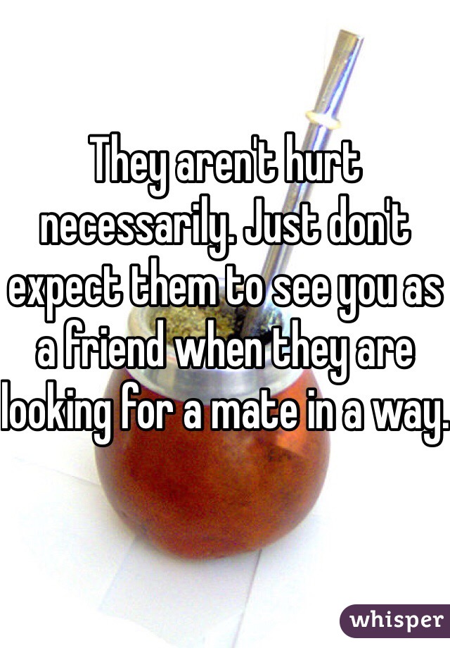 They aren't hurt necessarily. Just don't expect them to see you as a friend when they are looking for a mate in a way.