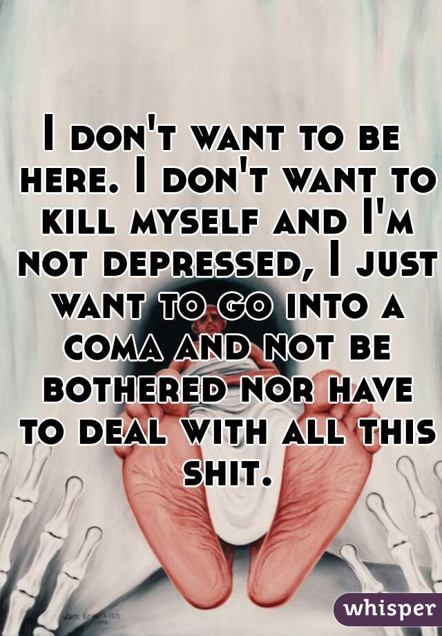 I don't want to be here. I don't want to kill myself and I'm not depressed, I just want to go into a coma and not be bothered nor have to deal with all this shit.