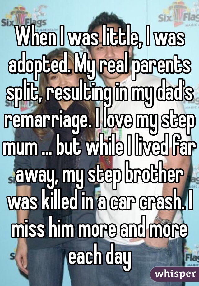 When I was little, I was adopted. My real parents split, resulting in my dad's remarriage. I love my step mum ... but while I lived far away, my step brother was killed in a car crash. I miss him more and more each day