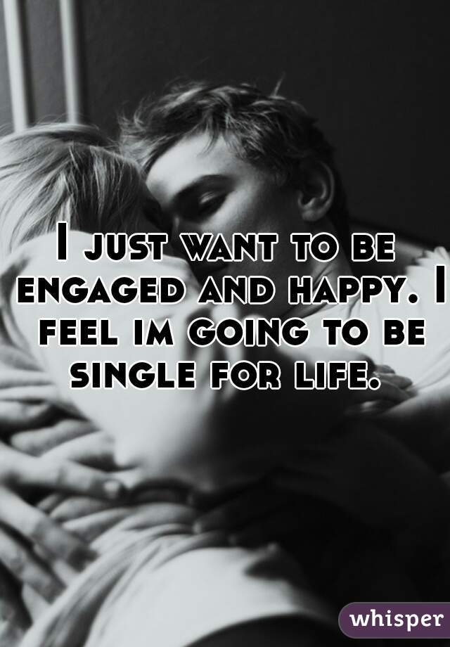 I just want to be engaged and happy. I feel im going to be single for life. 
