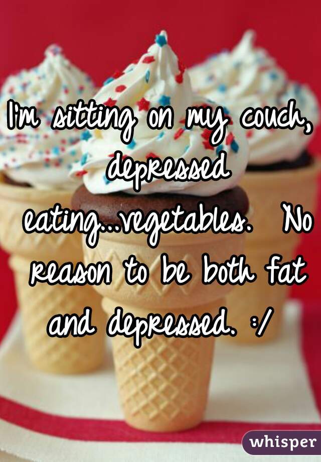 I'm sitting on my couch, depressed eating...vegetables.  No reason to be both fat and depressed. :/ 
