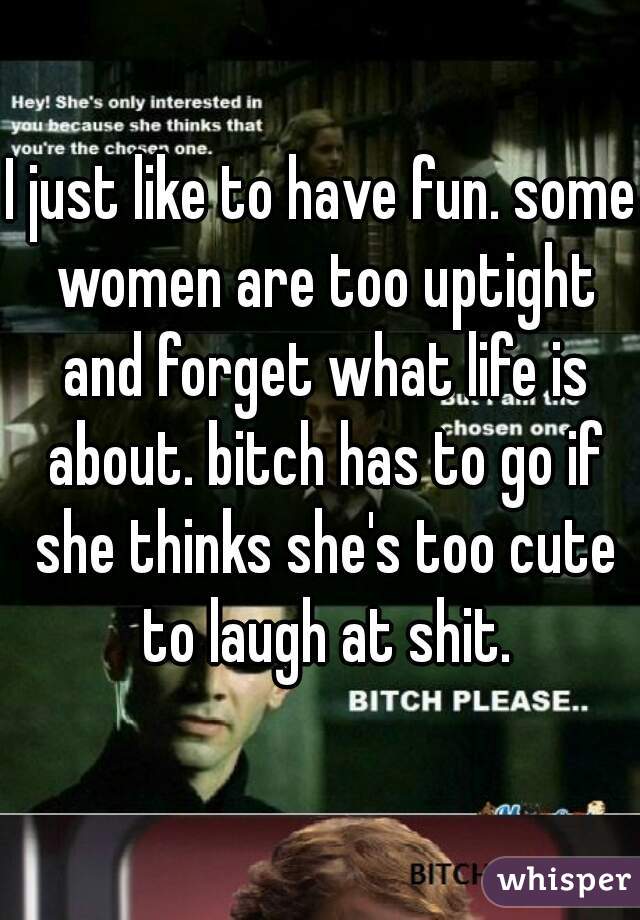 I just like to have fun. some women are too uptight and forget what life is about. bitch has to go if she thinks she's too cute to laugh at shit.